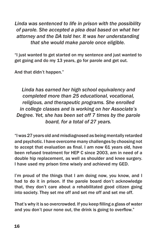 Linda was sentenced to life in prison with the possibility of parole. She accepted a plea deal based on what her attorney and the DA told her. It was her understanding that she would make parole once eligible. “Ijust wanted to get started on my sentence and just wanted to get going and do my 13 years, go for parole and get out. And that didn’t happen.” Linda has earned her high school equivalency and completed more than 25 educational, vocational, religious, and therapeutic programs. She enrolled in college classes and is working on her Associate’s Degree. Yet, she has been set off 7 times by the parole board, for a total of 27 years. “Iwas 27 years old and misdiagnosed as being mentally retarded and psychotic. | have overcome many challenges by choosing not to accept that evaluation as final. | am now 61 years old, have been refused treatment for HEP C since 2003, am in need of a double hip replacement, as well as shoulder and knee surgery. I have used my prison time wisely and achieved my GED. I’m proud of the things that | am doing now, you know, and | had to do it in prison. If the parole board don’t acknowledge that, they don’t care about a rehabilitated good citizen going into society. They set me off and set me off and set me off. That’s whyitis so overcrowded. If you keep filling a glass of water and you don’t pour none out, the drink is going to overflow.” 16